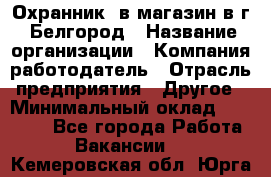 Охранник. в магазин в г. Белгород › Название организации ­ Компания-работодатель › Отрасль предприятия ­ Другое › Минимальный оклад ­ 11 000 - Все города Работа » Вакансии   . Кемеровская обл.,Юрга г.